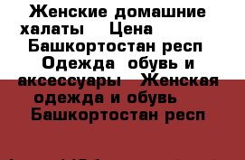 Женские домашние халаты  › Цена ­ 1 100 - Башкортостан респ. Одежда, обувь и аксессуары » Женская одежда и обувь   . Башкортостан респ.